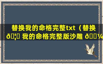 替换我的命格完整txt（替换 🦊 我的命格完整版沙雕 🌼 ）